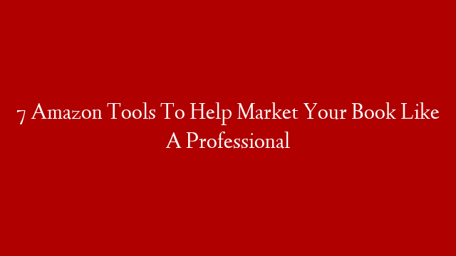 7 Amazon Tools To Help Market Your Book Like A Professional