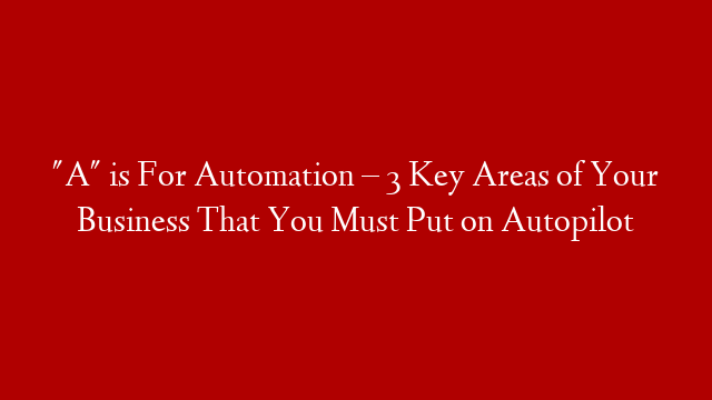 "A" is For Automation – 3 Key Areas of Your Business That You Must Put on Autopilot