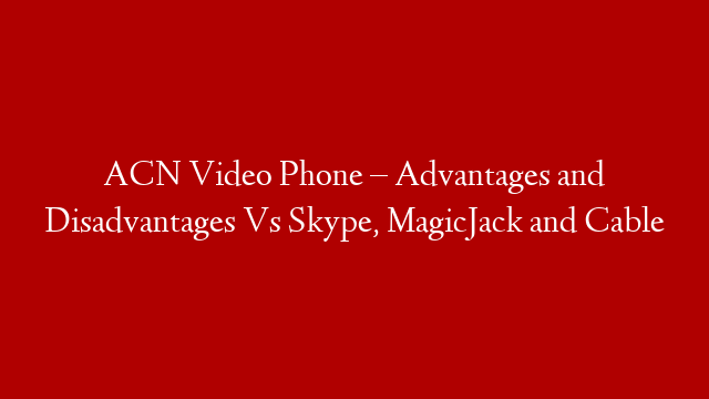 ACN Video Phone – Advantages and Disadvantages Vs Skype, MagicJack and Cable