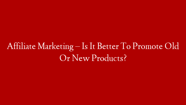 Affiliate Marketing – Is It Better To Promote Old Or New Products?