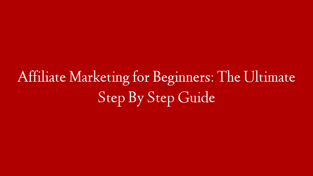 Affiliate Marketing for Beginners: The Ultimate Step By Step Guide