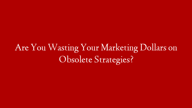 Are You Wasting Your Marketing Dollars on Obsolete Strategies?