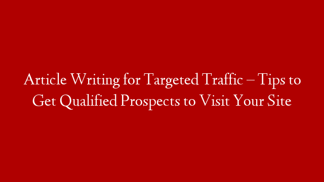 Article Writing for Targeted Traffic – Tips to Get Qualified Prospects to Visit Your Site