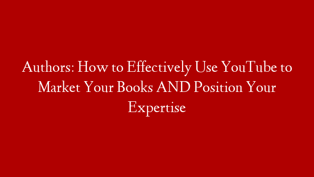Authors: How to Effectively Use YouTube to Market Your Books AND Position Your Expertise