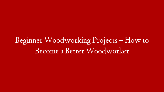 Beginner Woodworking Projects – How to Become a Better Woodworker