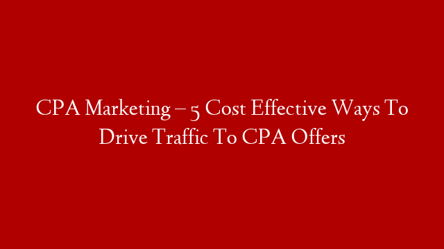 CPA Marketing – 5 Cost Effective Ways To Drive Traffic To CPA Offers