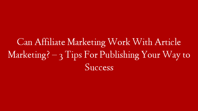 Can Affiliate Marketing Work With Article Marketing? – 3 Tips For Publishing Your Way to Success