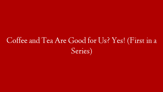 Coffee and Tea Are Good for Us? Yes! (First in a Series)