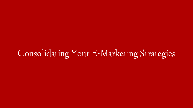 Consolidating Your E-Marketing Strategies