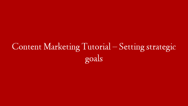 Content Marketing Tutorial – Setting strategic goals