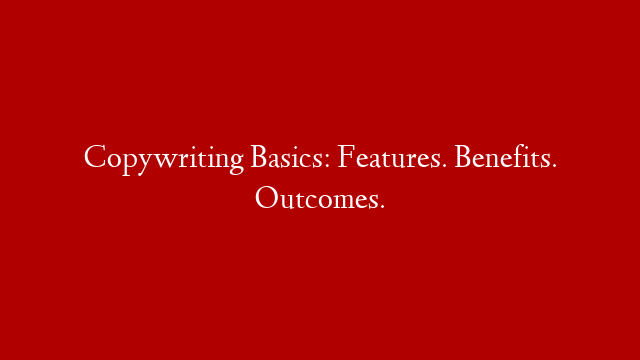 Copywriting Basics: Features. Benefits. Outcomes.