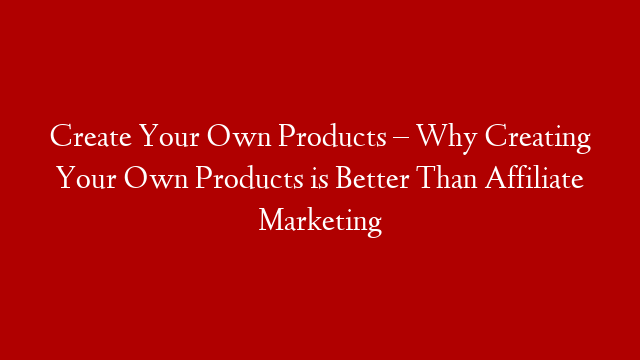 Create Your Own Products – Why Creating Your Own Products is Better Than Affiliate Marketing