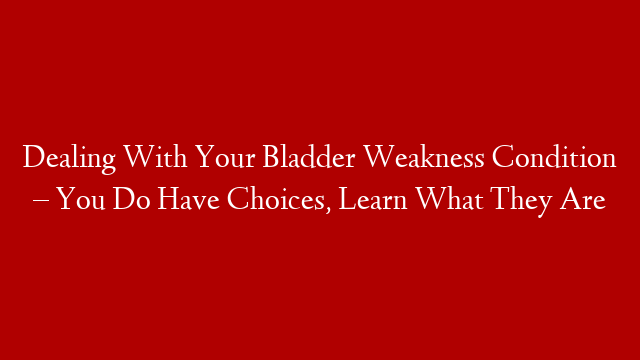 Dealing With Your Bladder Weakness Condition – You Do Have Choices, Learn What They Are