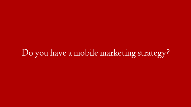 Do you have a mobile marketing strategy?