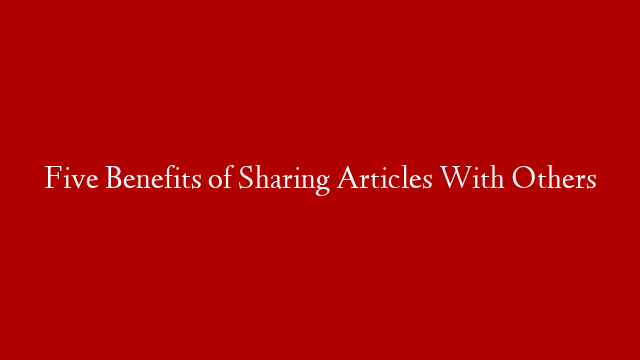 Five Benefits of Sharing Articles With Others