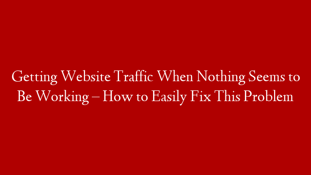 Getting Website Traffic When Nothing Seems to Be Working – How to Easily Fix This Problem