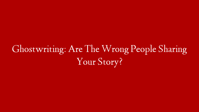 Ghostwriting: Are The Wrong People Sharing Your Story?