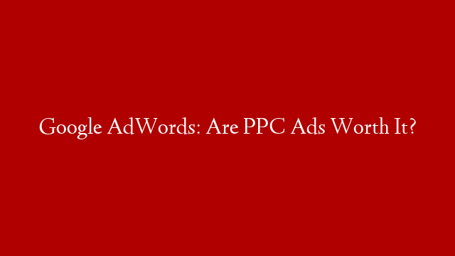 Google AdWords: Are PPC Ads Worth It?