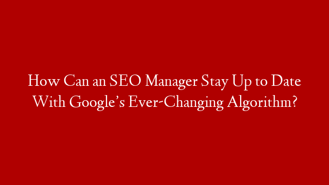 How Can an SEO Manager Stay Up to Date With Google’s Ever-Changing Algorithm?