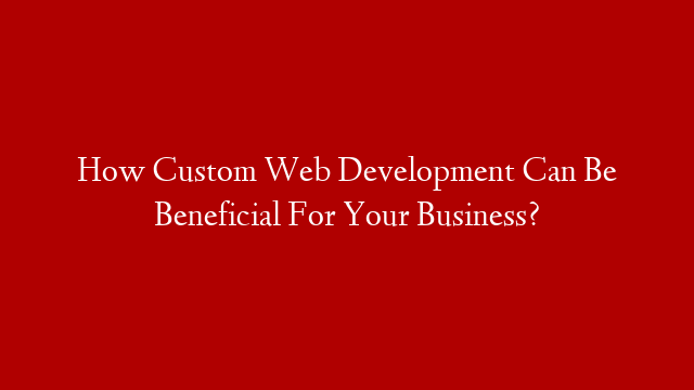 How Custom Web Development Can Be Beneficial For Your Business?