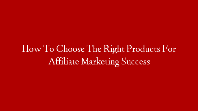 How To Choose The Right Products For Affiliate Marketing Success