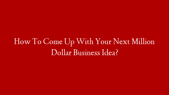 How To Come Up With Your Next Million Dollar Business Idea?