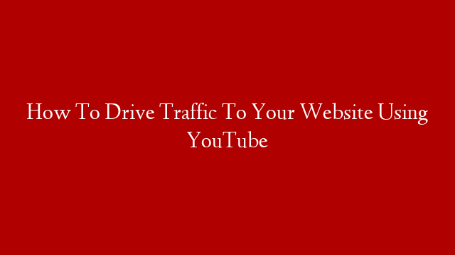 How To Drive Traffic To Your Website Using YouTube