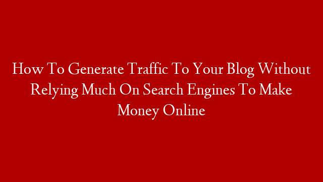 How To Generate Traffic To Your Blog Without Relying Much On Search Engines To Make Money Online