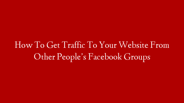 How To Get Traffic To Your Website From Other People’s Facebook Groups