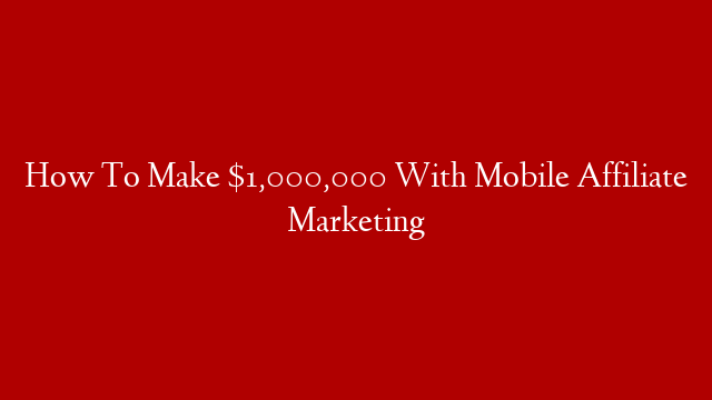 How To Make $1,000,000 With Mobile Affiliate Marketing