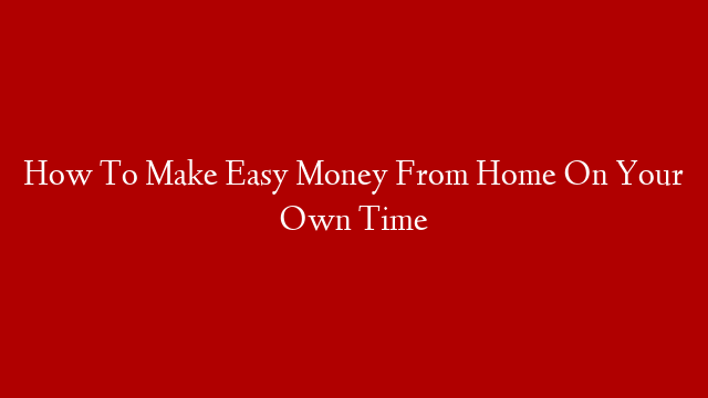 How To Make Easy Money From Home On Your Own Time