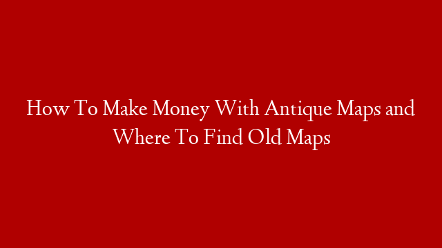 How To Make Money With Antique Maps and Where To Find Old Maps