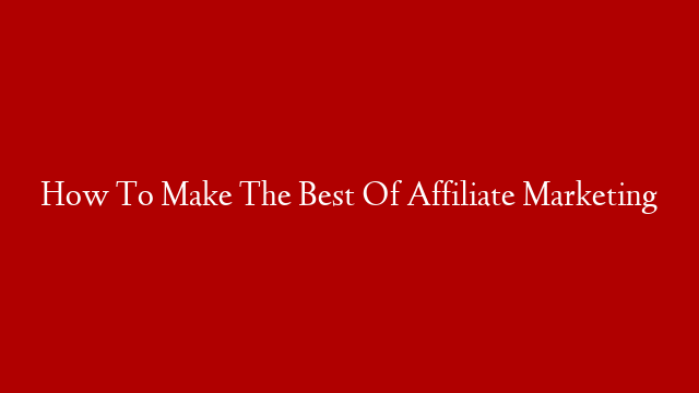 How To Make The Best Of Affiliate Marketing