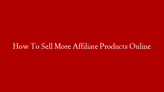 How To Sell More Affiliate Products Online