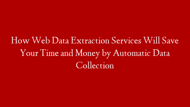 How Web Data Extraction Services Will Save Your Time and Money by Automatic Data Collection