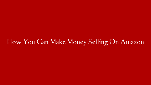 How You Can Make Money Selling On Amazon