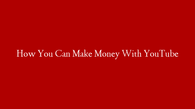 How You Can Make Money With YouTube