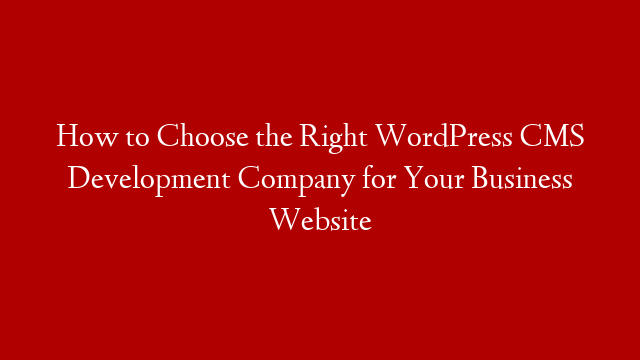 How to Choose the Right WordPress CMS Development Company for Your Business Website