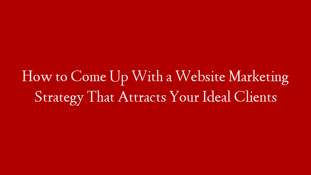 How to Come Up With a Website Marketing Strategy That Attracts Your Ideal Clients