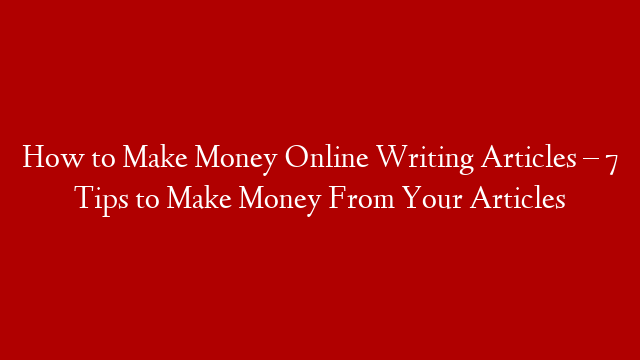 How to Make Money Online Writing Articles – 7 Tips to Make Money From Your Articles