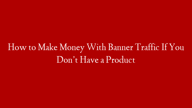 How to Make Money With Banner Traffic If You Don’t Have a Product