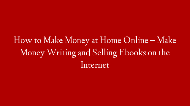 How to Make Money at Home Online – Make Money Writing and Selling Ebooks on the Internet