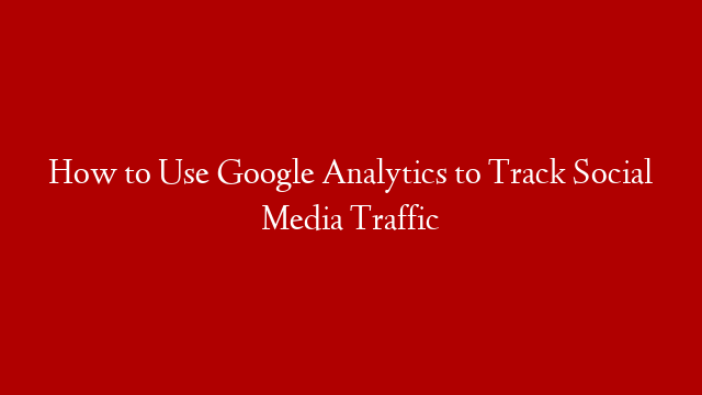 How to Use Google Analytics to Track Social Media Traffic