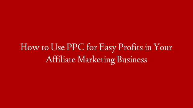 How to Use PPC for Easy Profits in Your Affiliate Marketing Business