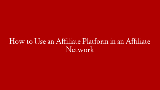 How to Use an Affiliate Platform in an Affiliate Network