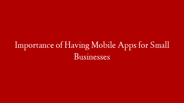 Importance of Having Mobile Apps for Small Businesses
