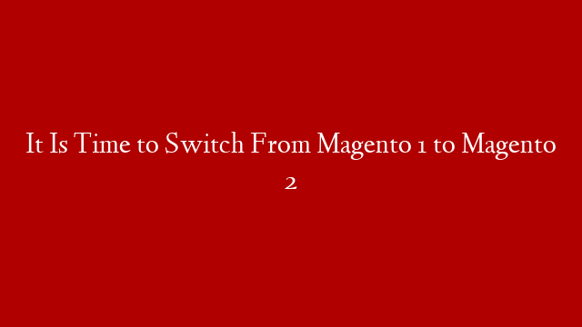 It Is Time to Switch From Magento 1 to Magento 2