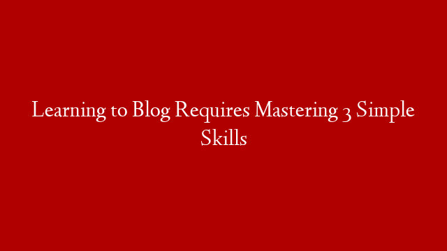 Learning to Blog Requires Mastering 3 Simple Skills