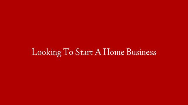 Looking To Start A Home Business