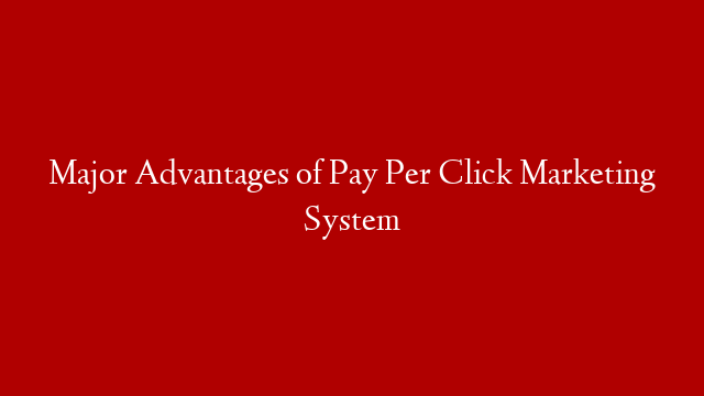 Major Advantages of Pay Per Click Marketing System